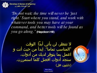 “ Do not wait; the time will never be ‘just right.’ Start where you stand, and work with whatever tools you may have at your command, and better tools will be found as you go along.”   (Napoleon Hill)  لا تنتظر، لن يأتي أبداً  الوقت ”المناسب تماما“ .  إبدأ من حيث أنت و اعمل بما يتوفر لديك من أدوات، ستجد أدوات أفضل كلما استمررت .  ( نابليون هل )   Develop A Sense of Urgency  طور إحساسك بالطوارئ 20 Main Menu القائمة الرئيسة 