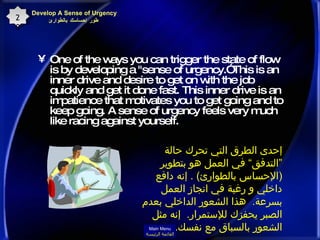 One of the ways you can trigger the state of flow is by developing a "sense of urgency.” This is an inner drive and desire to get on with the job quickly and get it done fast. This inner drive is an impatience that motivates you to get going and to keep going. A sense of urgency feels very much like racing against yourself.  Develop A Sense of Urgency  طور إحساسك بالطوارئ 20 إحدى الطرق التي تحرك حالة ”التدفق“ في العمل هو بتطوير  ( الإحساس بالطوارئ ) .  إنه دافع داخلي و رغبة في انجاز العمل بسرعة .  هذا الشعور الداخلي بعدم الصبر يحفزك للإستمرار .  إنه مثل الشعور بالسباق مع نفسك . Main Menu القائمة الرئيسة 