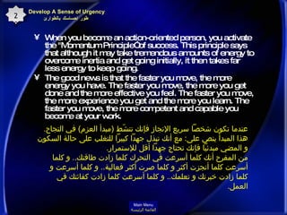 When you become an action-oriented person, you activate the "Momentum Principle” of success. This principle says that although it may take tremendous amounts of energy to overcome inertia and get going initially, it then takes far less energy to keep going.  The good news is that the faster you move, the more energy you have. The faster you move, the more you get done and the more effective you feel. The faster you move, the more experience you get and the more you learn. The faster you move, the more competent and capable you become at your work.  Develop A Sense of Urgency  طور إحساسك بالطوارئ 20 عندما تكون شخصاً سريع الإنجاز فإنك تنشّط  ( مبدأ العزم )  في النجاح .  هذا المبدأ ينص على :  مع أنك تبذل جهداً كبيراً للتغلب على حالة السكون و المضي مبدئياً فإنك تحتاج جهداً أقل للإستمرار . من المفرح أنك كلما أسرعت في التحرك كلما زادت طاقتك ..  و كلما أسرعت كلما أنجزت أكثر و كلما صرت أكثر فعالية ..  و كلما أسرعت و كلما زادت خبرتك و تعلمك ..  و كلما أسرعت كلما زادت كفائتك في العمل . Main Menu القائمة الرئيسة 