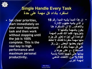 Single Handle Every Task  استفرد بأداء كل مهمة على حدة Set clear priorities, start immediately on your most important task and then work without stopping until the job is 100% complete. This is the real key to high performance and maximum personal productivity. إن هذا المبدأ يشبه المبدأ رقم  18  و الذي يشبه مفهوم الإدارة بالأهداف ..  إلا أن الاستفراد هنا يكون بالمهمة بأكملها لا بتجزيئها، فكما أنك تقسم المهمة الواحدة إلى أجزاء تعتبر كل جزء منها مهمة منفردة فكذلك لا تخلط المهام بعضها البعض ، بل ركز على كل مهمة بانفراد قدر المستطاع ، و عش جوها و بيئتها حتى تنهيها كاملة بنسبة   100%  دون الالتفات الذهني لمهمة أخرى . 21 Main Menu القائمة الرئيسة 