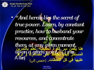 “ And herein lies the secret of true power. Learn, by constant practice, how to husband your resources, and concentrate them, at any given moment, upon a given point.”  (James Allen)  هنا يكمن سر القوة الحقيقية :  تعلم بالتمرين المستمر كيف تحافظ على مصادرك و تركز عليها في كل اللحظات .  ( جمس إلن )   Single Handle Every Task  استفرد بأداء كل مهمة على حدة 21 Main Menu القائمة الرئيسة 
