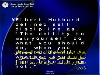 Elbert Hubbard defined self discipline as, "The ability to  make  yourself do what you should do, when you should do it, whether you feel like it or not."   Single Handle Every Task  استفرد بأداء كل مهمة على حدة 21 يعرف هبارد انضباط الذات بأنه :  القدرة على جعل نفسك تعمل الذي ينبغي منك ..  متى مااستلزم ذلك منك ..  سواء كنت تحب ذلك أو لا تحبه . Main Menu القائمة الرئيسة 
