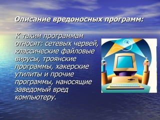 Описание вредоносных программ: К таким программам относят: сетевых червей, классические файловые вирусы, троянские программы, хакерские утилиты и прочие программы, наносящие заведомый вред компьютеру. 