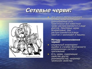 Сетевые черви:   Для своего распространения сетевые черви используют разнообразные сети.  Практически все известные черви распространяются в виде файлов. Некоторые черви безфайловые, они распространяются в виде пакетов и проникают в машину. Методы проникновения червей : социальный инжиниринг  ошибки в службах безопасности операционных систем и приложений. Есть черви, содержащие свойства других разновидностей, например троянские свойства. 