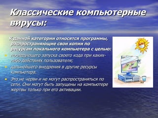 Классические компьютерные вирусы: К данной категории относятся программы, распространяющие свои копии по ресурсам локального компьютера с целью: последующего запуска своего кода при каких-либо действиях пользователя;  дальнейшего внедрения в другие ресурсы компьютера.  Это не черви и не могут распространяться по сети. Они могут быть запущены на компьютере жертвы только при его активации.   