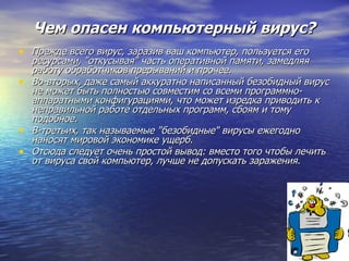 Чем опасен компьютерный вирус? Прежде всего вирус, заразив ваш компьютер, пользуется его ресурсами, "откусывая" часть оперативной памяти, замедляя работу обработчиков прерываний и прочее.   Во-вторых, даже самый аккуратно написанный безобидный вирус не может быть полностью совместим со всеми программно-аппаратными конфигурациями, что может изредка приводить к неправильной работе отдельных программ, сбоям и тому подобное.  В-третьих, так называемые "безобидные" вирусы ежегодно наносят мировой экономике ущерб. Отсюда следует очень простой вывод: вместо того чтобы лечить от вируса свой компьютер, лучше не допускать заражения. 