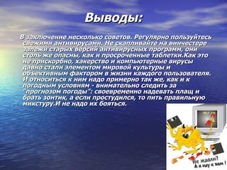 Выводы: В заключение несколько советов. Регулярно пользуйтесь свежими антивирусами. Не скапливайте на винчестере залежи старых версий антивирусных программ, они столь же опасны, как и просроченные таблетки.Как это не прискорбно, хакерство и компьютерные вирусы давно стали элементом мировой культуры и объективным фактором в жизни каждого пользователя. И относиться к ним надо примерно так же, как и к погодным условиям - внимательно следить за "прогнозом погоды": своевременно надевать плащ и брать зонтик, а если простудился, то пить правильную микстуру.И не надо их бояться. 