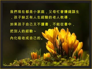 我們現在都是小家庭，父母忙著賺錢謀生，孩子缺乏有人生經驗的老人教導， 如果孩子自己又不讀書，不能從書中， 把別人的經驗～ 內化吸收成自己的。 