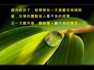 國外的孩子，每學期有一天要戴毛玻璃眼鏡，在學校體驗盲人 看不見 的感覺， 另一天戴耳塞，體驗聾人 聽不見 的痛苦。 