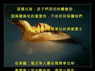 這樣以後；孩子們深切的體會到， 這兩種感官的重要性，不但好好保護他們， 　　　　而且會成為殘障車位的捍衛勇士。 在美國，每次有人霸佔殘障車位時， 最勇敢上前去勸告的，便是小朋友。 