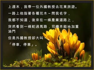 上週末，我帶一位外國教授去花東旅遊。 一路上他指著各種花木～問我名字， 我都不知道，後來在一條產業道路上， 突然看到一條蛇過馬路，司機本能地加重油門 但是外國教授卻大叫～ 「 停車 、 停車 」 。 