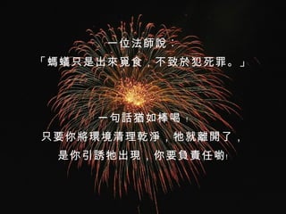 一位法師說︰ 「 螞蟻只是出來覓食，不致於犯死罪 。 」 一句話猶如棒喝 ﹗ 只要你將環境清理乾淨，牠就離開了， 是你引誘牠出現，你要負責任喲﹗ 