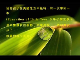 我的孩子在美國念五年級時，有一次帶回一本， (Education of Little Tree  少年小樹之歌 ) 這本書讓我很感動，大意是說，一個印第安孩子 跟著他祖父長大。 