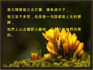 每日隨著祖父去打獵、捕魚過日子， 祖父並不多言，但是每一句話都是人生的歷練， 他們上山去獵野火雞時，祖父只取他們所需的。 