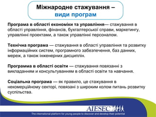 Міжнародне стажування –  види програм Програма в області економіки та управління — стажування в області управління, фінансів, бухгалтерської справи, маркетингу, управлінні проектами, а також управлінні персоналом.  Технічна програма  — стажування в області управління та розвитку інформаційних систем, програмного забезпечення, баз данних, мереж, а також інженерних дисциплін.  Программа в області освіти  — стажування повязанні з викладанням и консультуванням в області освіти та навчання. Соціальна програма  — як правило, це стажування в некомерційному секторі, повязані з широким колом питань розвитку суспільства. 