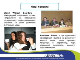 Наші проекти World Without Boarders  - міжнародний соціальний проект, направлений на підвищення толерантності серед рівненських школярів та рівня розмовної англійської мови. Business School –  це одноденна конференція націлена на розвиток у молоді знань щодо сучасних тенденцій в маркетингу, піарі, управлінні персоналу, розвитку підприємництва. 
