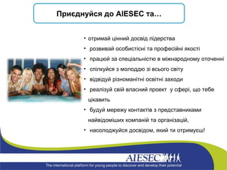 При є днуйся до  AIESEC  та… отримай цінний досвід лідерства розвивай особистісні та професійні якості працюй за спеціальністю в міжнародному оточенні спілкуйся з молоддю зі всього світу відвідуй різноманітні освітні заходи  реалізуй свій власний проект  у сфері, що тебе цікавить   будуй мережу контактів з представниками найвідоміших компаній та організацій, насолоджуйся досвідом, який ти отримуєш! 