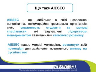 А IESEC  надає молоді можливість  розвинути  свій  потенціал  для здійснення позитивного  впливу на суспільство AIESEC  – це найбільша в світі незалежна, неполітична, некомерційна громадська організація, якою  управляють студенти та   молоді спеціалисти , які зацікавлені  лідерством ,  менеджментом  та питаннями  світового розвитку Що таке  AIESEC 