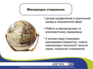 Цінний професійний и практичний досвід в зацікавленій сфері Робота в міжнародному та різноманітному середовищі 4 основні види стажувань (менеджмент/маркетинг, освіта, комп ьютерні технології / технічні науки, соціальне стажування)  Міжнародне стажування 