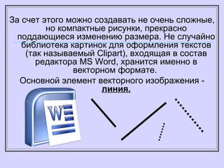 За счет этого можно создавать не очень сложные, но компактные рисунки, прекрасно поддающиеся изменению размера. Не случайно библиотека картинок для оформления текстов (так называемый С lipart ), входящая в состав редактора  MS Word , хранится именно в векторном формате.  Основной элемент векторного изображения -  линия. 