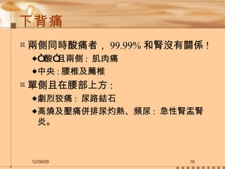 下背痛 兩側同時酸痛者， 99.99% 和腎沒有關係 !  “ 酸”且兩側 :  肌肉痛 中央 : 腰椎及薦椎 單側且在腰部上方 :  劇烈狡痛 :  尿路結石 高燒及壓痛併排尿灼熱、頻尿 :  急性腎盂腎炎。 