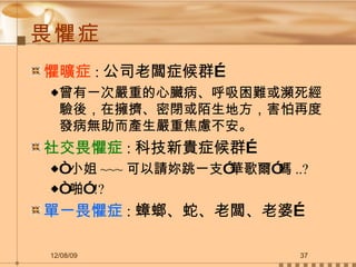 畏懼症 懼曠症 : 公司老闆症候群… 曾有一次嚴重的心臟病、呼吸困難或瀕死經驗後，在擁擠、密閉或陌生地方，害怕再度發病無助而產生嚴重焦慮不安。 社交畏懼症 : 科技新貴症候群… “ 小姐 ~~~ 可以請妳跳一支”華歌爾”嗎 ..? “ 啪” !? 單一畏懼症 : 蟑螂、蛇、老闆、老婆… 