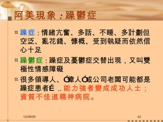 阿美現象 : 躁鬱症 躁症 : 情緒亢奮、多話、不睡、多計劃但空泛、亂花錢、慷概、受到執疑而依然信心十足 躁鬱症 : 躁症及憂鬱症交替出現，又叫雙極性情感障礙 很多領導人、”偉人”或公司老闆可能都是躁症患者… .. 能力強者變成成功人士；資質不佳進精神病院。 