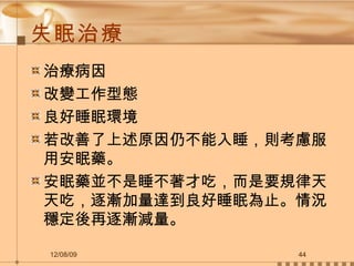 失眠治療 治療病因 改變工作型態 良好睡眠環境 若改善了上述原因仍不能入睡，則考慮服用安眠藥。 安眠藥並不是睡不著才吃，而是要規律天天吃，逐漸加量達到良好睡眠為止。情況穩定後再逐漸減量。 