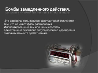 Эта разновидность вирусов­разрушителей отличается
тем, что не имеет фазы размножения.
Имплантированный тем или иным способом,
единственный экземпляр вируса пассивно «дремлет» в
ожидании момента срабатывания.
 