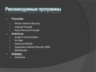 1. Firewalls:
a. Norton Internet Security
b. Outpost Firewall
c. Kerio Personal Firewall
2. Antivirus:
a. Avast! 4 Home Edition
b. Dr.Web
c. Antivirus NOD32
d. Kaspersky Internet Security 2009
e. BitDefender
3. Antispy:
a. Ad­Aware
 