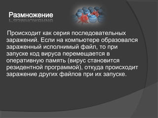 Происходит как серия последовательных
заражений. Если на компьютере образовался
зараженный исполнимый файл, то при
запуске код вируса перемещается в
оперативную память (вирус становится
резидентной программой), откуда происходит
заражение других файлов при их запуске.
 