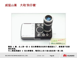 威猛山寨　大砲‘狗仔機’ 轉個  3  圈，史上第一部  6  倍光學變焦的拍照手機就誕生了，模樣還不是普通的威猛。 令人聞風喪膽的  6  倍光學變焦，電信柱上的小鳥也能拍得一清二楚﹗  