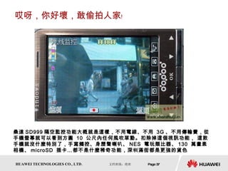 哎呀，你好壞，敢偷拍人家﹗ 桑達 SD999 隔空監控功能大概就是這樣，不用電線、不用  3G 、不用傳輸費，從手機螢幕就可以看到方圓  10  公尺內任何風吹草動。扣除掉這個視訊功能， 這款手機就沒什麼特別了，手寫觸控、身歷聲喇叭、 NES  電玩類比器、 130  萬畫素相機、 microSD  插卡…都不是什麼稀奇功能，深圳滿街都是更強的貨色  