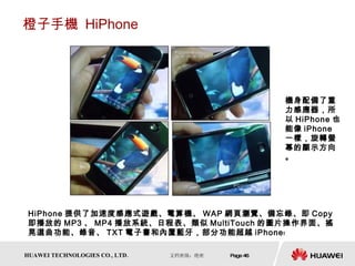橙子手機  HiPhone HiPhone 提供了加速度感應式遊戲、電算機、 WAP 網頁瀏覽、備忘錄、即 Copy 即播放的 MP3 、 MP4 播放系統、日程表、類似 MultiTouch 的圖片操作界面、搖晃選曲功能、錄音、 TXT 電子書和內置藍牙，部分功能超越 iPhone﹗  機身配備了重力感應器，所以 HiPhone 也能像 iPhone 一樣，旋轉螢幕的顯示方向。 