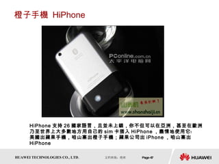 橙子手機  HiPhone HiPhone 支持 26 國家語言，且並未上鎖，你不但可以在亞洲，甚至在歐洲乃至世界上大多數地方用自己的 sim 卡插入 HiPhone ，盡情地使用它﹗  美國出蘋果手機，咱山寨出橙子手機；蘋果公司出 iPhone ，咱山寨出 HiPhone 