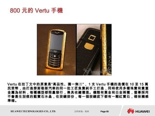 800 元的 Vertu 手機 Vertu 在拉丁文中的原意是“高品性、獨一無二”， 1 支 Vertu 手機的造價在 10 至 15 萬民眾幣，由打造勞斯勒斯汽車的同一批工匠負責純手工打造，同時使用多種珠寶和貴重金屬為材料，每種機型都限量發行，兼具收藏價值。機殼有黃金和白金兩種，螢幕採用不會產生刮痕的藍寶石水晶，在按鍵部份，每一個按鍵底下都有一顆紅寶石，確保觸感準確。 