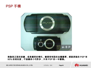 PSP 手機 無論是正面的按鍵，或是機背的喇叭、鏡頭旁特設的金屬圓環，都跟原裝的 PSP 有 90% 的相似度，不過機身小巧許多，只有 PSP 的一半體積。  
