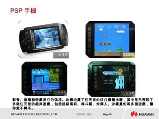 PSP 手機 影音、娛樂和遊戲是它的強項。此機內置了任天堂的紅白機類比器，當中早已預設了多款任天堂的經典遊戲，包括超級瑪莉、魂斗羅、炸彈人、沙羅曼蛇等多個遊戲，讓你愛不釋手。  