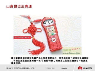 山寨機也迎奧運 福娃歡歡這個吉祥物是專門為北京奧運訂做的，型式本身就已經很有中國風味，有趣的是盒裝內還附贈一條‘中國結’吊飾，和全身紅的福娃機湊在一起真是喜氣洋洋。  