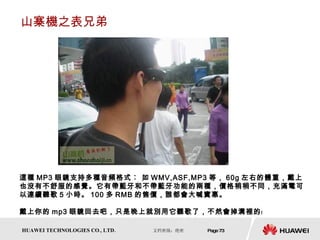 山寨機之表兄弟 這種 MP3 眼鏡支持多種音頻格式︰ 如 WMV,ASF,MP3 等， 60g 左右的體重，戴上也沒有不舒服的感覺。它有帶藍牙和不帶藍牙功能的兩種，價格稍稍不同，充滿電可以連續聽歌 5 小時。 100 多 RMB 的售價，誰都會大喊實惠。 戴上你的 mp3 眼鏡回去吧，只是晚上就別用它聽歌了，不然會掉溝裡的﹗  