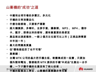 山寨機的“成功”之道 中國和全球市場的多層次、多元化 手機的日常消費品化 什麼功能都做，只要客戶喜歡 超大觸摸屏、多喇叭、全屏手寫、攝像頭、 MP3 、 MP4 、儲存卡、藍牙，想得出來的都有，還有最重要的是便宜 產品推出速度極快，一般 2 個月左右就可以上市（正規品牌需要半年到一年） 最大的問題是質量 但“價格超低扔了也不可惜” 產業鏈︰ 台灣 MTK 公司的晶片把手機主板、軟體集成到一起賣，只要加個外殼和電池，誰都能用 MTK 提供的手機“半成品”生產出一台手機，一下子讓手機的生產沒有了核心技術 ； 中國的配套加工齊全，山寨機的產業鏈非常完善 