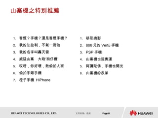 山寨機之特別推薦 香煙？手機？還是香煙手機？ 我的法拉利，不耗一滴油 我的名字叫轟天雷 威猛山寨　大砲‘狗仔機’ 哎呀，你好壞，敢偷拍人家 偷拍手錶手機 橙子手機  HiPhone 移形換影 800 元的 Vertu 手機 PSP 手機 山寨機也迎奧運 阿彌陀佛，手機也開光 山寨機的表弟 