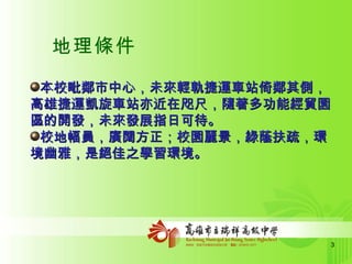 地理條件 本校毗鄰市中心，未來輕軌捷運車站倚鄰其側，高雄捷運凱旋車站亦近在咫尺，隨著多功能經貿園區的開發，未來發展指日可待。 校地幅員，廣闊方正；校園麗景，綠蔭扶疏，環境幽雅，是絕佳之學習環境。 