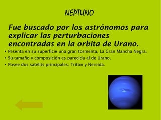 NEPTUNO
    Fue buscado por los astrónomos para
    explicar las perturbaciones
    encontradas en la orbita de Urano.
●
    Pesenta en su superficie una gran tormenta, La Gran Mancha Negra.
●
    Su tamaño y composición es parecida al de Urano.
●   Posee dos satélits principales: Tritón y Nereida.
 