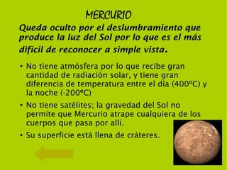 MERCURIO
Queda oculto por el deslumbramiento que
produce la luz del Sol por lo que es el más
difícil de reconocer a simple vista.
●   No tiene atmósfera por lo que recibe gran
    cantidad de radiación solar, y tiene gran
    diferencia de temperatura entre el día (400ºC) y
    la noche (-200ºC)
●
    No tiene satélites; la gravedad del Sol no
    permite que Mercurio atrape cualquiera de los
    cuerpos que pasa por allí.
●
    Su superficie está llena de cráteres.
 