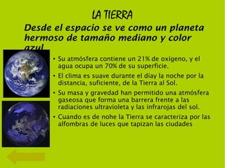 LA TIERRA
Desde el espacio se ve como un planeta
hermoso de tamaño mediano y color
azul.
      ●
          Su atmósfera contiene un 21% de oxígeno, y el
          agua ocupa un 70% de su superficie.
      ●
          El clima es suave durante el díay la noche por la
          distancia, suficiente, de la Tierra al Sol.
      ●
          Su masa y gravedad han permitido una atmósfera
          gaseosa que forma una barrera frente a las
          radiaciones ultravioleta y las infrarojas del sol.
      ●
          Cuando es de nohe la Tierra se caracteriza por las
          alfombras de luces que tapizan las ciudades
 