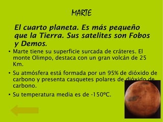 MARTE
    El cuarto planeta. Es más pequeño
    que la Tierra. Sus satelites son Fobos
    y Demos.
●
    Marte tiene su superficie surcada de cráteres. El
    monte Olimpo, destaca con un gran volcán de 25
    Km.
●
    Su atmósfera está formada por un 95% de dióxido de
    carbono y presenta casquetes polares de dióxido de
    carbono.
●
    Su temperatura media es de -150ºC.
 