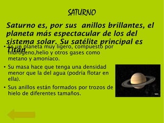SATURNO
    Saturno es, por sus anillos brillantes, el
    planeta más espectacular de los del
    sistema solar. Su satélite principal es
●    Es un planeta muy ligero, compuesto por
    Titán.
     hidrógeno,helio y otros gases como
    metano y amoníaco.
●   Su masa hace que tenga una densidad
    menor que la del agua (podría flotar en
    ella).
●   Sus anillos están formados por trozos de
    hielo de diferentes tamaños.
 