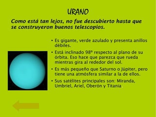 URANO
Como está tan lejos, no fue descubierto hasta que
se construyeron buenos telescopios.

               ●
                   Es gigante, verde azulado y presenta anillos
                   débiles.
               ●
                   Está inclinado 98º respecto al plano de su
                   órbita. Eso hace que parezca que rueda
                   mientras gira al rededor del sol.
               ●
                   Es más pequeño que Saturno o Júpiter, pero
                   tiene una atmósfera similar a la de ellos.
               ●
                   Sus satélites principales son: Miranda,
                   Umbriel, Ariel, Oberón y Titania.
 