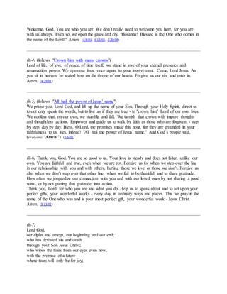 Welcome, God. You are who you are! We don’t really need to welcome you here, for you are
with us always. Even so, we open the gates and cry, "Hosanna! Blessed is the One who comes in
the name of the Lord!" Amen. (4/8/01, 4/13/03, 3/20/05)
(h-4) (follows "Crown him with many crowns")
Lord of life, of love, of peace, of time itself, we stand in awe of your eternal presence and
resurrection power. We open our lives, once again, to your involvement. Come, Lord Jesus. As
you sit in heaven, be seated here on the throne of our hearts. Forgive us our sin, and enter in.
Amen. (4/29/01)
(h-5) (follows "All hail the power of Jesus’ name")
We praise you, Lord God, and lift up the name of your Son. Through your Holy Spirit, direct us
to not only speak the words, but to live as if they are true - to "crown him" Lord of our own lives.
We confess that, on our own, we stumble and fall. We tarnish that crown with impure thoughts
and thoughtless actions. Empower and guide us to walk by faith as those who are forgiven - step
by step, day by day. Bless, O Lord, the promises made this hour, for they are grounded in your
faithfulness to us. Yes, indeed! "All hail the power of Jesus’ name." And God’s people said,
(everyone: "Amen!") (5/6/01)
(h-6) Thank you, God. You are so good to us. Your love is steady and does not falter, unlike our
own. You are faithful and true, even when we are not. Forgive us for when we step over the line
in our relationship with you and with others, hurting those we love or those we don’t. Forgive us
also when we don’t step over that other line, when we fail to be thankful and to share gratitude.
How often we jeopardize our connection with you and with our loved ones by not sharing a good
word, or by not putting that gratitude into action.
Thank you, Lord, for who you are and what you do. Help us to speak about and to act upon your
perfect gifts, your wonderful works - every day, in ordinary ways and places. This we pray in the
name of the One who was and is your most perfect gift, your wonderful work - Jesus Christ.
Amen. (5/13/01)
(h-7)
Lord God,
our alpha and omega, our beginning and our end;
who has defeated sin and death
through your Son Jesus Christ;
who wipes the tears from our eyes even now,
with the promise of a future
where tears will only be for joy;
 